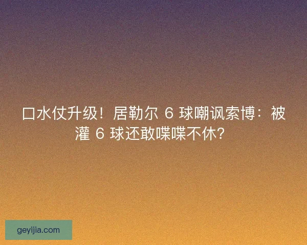 口水仗升级！居勒尔 6 球嘲讽索博：被灌 6 球还敢喋喋不休？