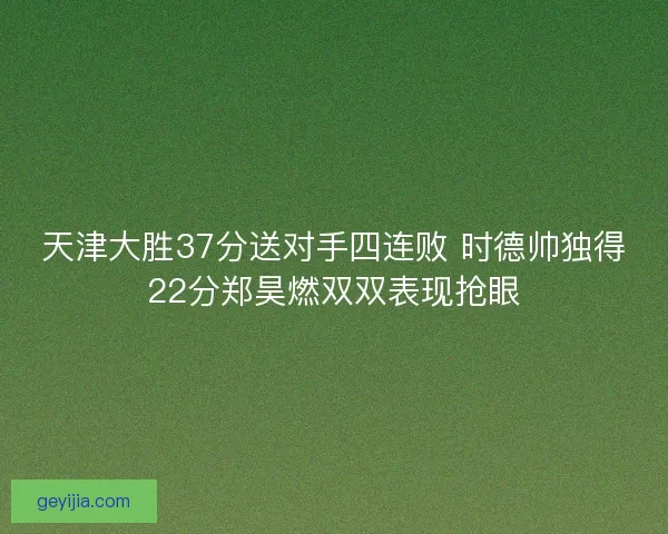 天津大胜37分送对手四连败 时德帅独得22分郑昊燃双双表现抢眼