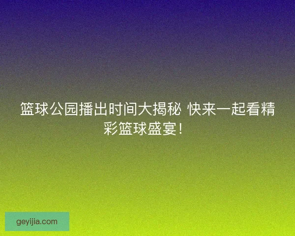篮球公园播出时间大揭秘 快来一起看精彩篮球盛宴！