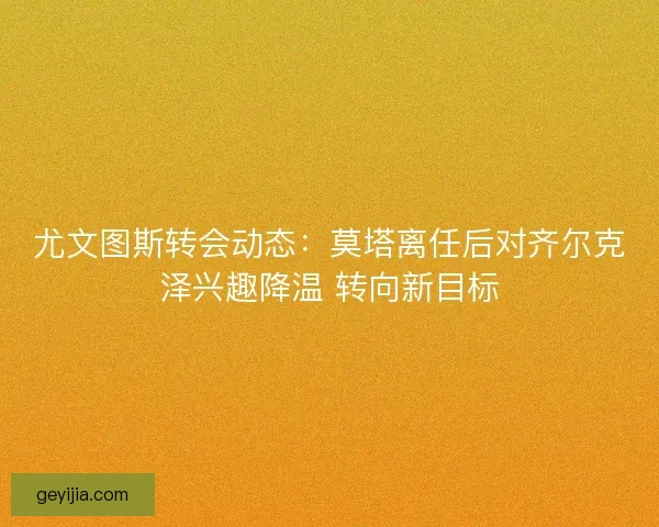 尤文图斯转会动态：莫塔离任后对齐尔克泽兴趣降温 转向新目标